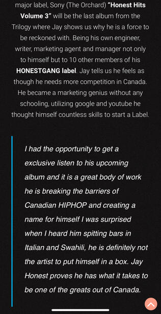 Words on Jay Honest by 6ixClout I had the opportunity to get a exclusive listen to his upcoming album and it is a great body of work, he is breaking the barriers of Canadian HIPHOP and creating a name for himself I was surprised when I heard him spitting bars in Italian and Swahili, he i